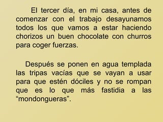 El tercer día, en mi casa, antes de
comenzar con el trabajo desayunamos
todos los que vamos a estar haciendo
chorizos un buen chocolate con churros
para coger fuerzas.

   Después se ponen en agua templada
las tripas vacías que se vayan a usar
para que estén dóciles y no se rompan
que es lo que más fastidia a las
“mondongueras”.
 