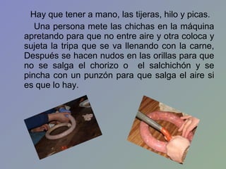 Hay que tener a mano, las tijeras, hilo y picas.
   Una persona mete las chichas en la máquina
apretando para que no entre aire y otra coloca y
sujeta la tripa que se va llenando con la carne,
Después se hacen nudos en las orillas para que
no se salga el chorizo o el salchichón y se
pincha con un punzón para que salga el aire si
es que lo hay.
 