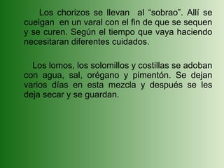 Los chorizos se llevan al “sobrao”. Allí se
cuelgan en un varal con el fin de que se sequen
y se curen. Según el tiempo que vaya haciendo
necesitaran diferentes cuidados.

  Los lomos, los solomillos y costillas se adoban
con agua, sal, orégano y pimentón. Se dejan
varios días en esta mezcla y después se les
deja secar y se guardan.
 