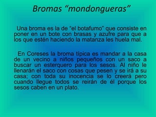 Bromas “mondongueras”
 Una broma es la de “el botafumo” que consiste en
poner en un bote con brasas y azufre para que a
los que estén haciendo la matanza les huela mal.

  En Coreses la broma típica es mandar a la casa
de un vecino a niños pequeños con un saco a
buscar un esterquero para los sesos. Al niño le
llenarán el saco con cosas que pesen y se irá a su
casa; con toda su inocencia se lo creerá pero
cuando llegue todos se reirán de él porque los
sesos caben en un plato.
 