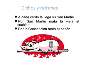 Dichos y refranes
A cada cerdo le llega su San Martin.
Por San Martin mata la vieja el
 cochino.
Por la Concepción mata tu cebón.
 