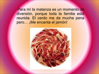 Para mí la matanza es un momento de
diversión, porque toda la familia está
reunida. El cerdo me da mucha pena
pero… ¡Me encanta el jamón!
 