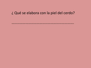 ¿ Qué se elabora con la piel del cerdo?
………………………………………………………….

 