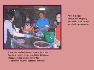 Aquí mis tíos:
Merce, Pili, Miguel y
Ana están elaborando
los chorizos en equipo

•Pican la mezcla de carne, pimentón, tocino…
•Luego la meten en los intestinos del cerdo.
•Después la separan con cuerdas.
•Ya tenemos muchos sabrosos chorizos.

 