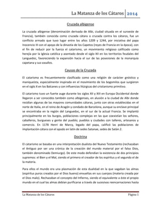 La Matanza de los Cátaros 2014
La Matanza de los Cátaros Página 1
Cruzada albigense
La cruzada albigense (denominación derivada de Albi, ciudad situada en el suroeste de
Francia), también conocida como cruzada cátara o cruzada contra los cátaros, fue un
conflicto armado que tuvo lugar entre los años 1209 y 1244, por iniciativa del papa
Inocencio III con el apoyo de la dinastía de los Capetos (reyes de Francia en la época), con
el fin de reducir por la fuerza el catarismo, un movimiento religioso calificado como
herejía por la Iglesia católica y asentado desde el siglo XII en los territorios feudales del
Languedoc, favoreciendo la expansión hacia el sur de las posesiones de la monarquía
capetana y sus vasallos.
Causas de la Cruzada
El catarismo es frecuentemente clasificado como una religión de carácter gnóstico y
maniqueísta, especialmente inspirada en el movimiento de los bogomilos que surgieron
en el siglo X en los Balcanes y con influencias litúrgicas del cristianismo primitivo.
El catarismo tuvo un fuerte auge durante los siglos XII y XIII en Europa Occidental donde
llegaron a ser conocidos también como albigenses, en alusión a la ciudad de Albi donde
residían algunas de las mayores comunidades cátaras, junto con otras establecidas en el
norte de Italia, en el reino de Aragón y condado de Barcelona, aunque su enclave principal
se encontraba en la región del Languedoc, en el sur de la actual Francia. Se implantó
principalmente en los burgos, poblaciones complejas en las que coexistían los señores,
caballeros, burgueses y gente del pueblo; pueblos y ciudades con talleres, artesanos y
comercio. En 1178 Henri de Marcy, legado del papa, calificó las poblaciones de
implantación cátara con el apodo en latín de sedes Satanae, sedes de Satán.2.
Doctrina
El catarismo se basaba en una interpretación dualista del Nuevo Testamento (rechazaban
el Antiguo por ser una crónica de la creación del mundo material por el falso Dios,
también denominado Demiurgo). De este modo defendían la existencia de dos principios
supremos: el Bien y el Mal, siendo el primero el creador de los espíritus y el segundo el de
la materia.
Para ellos el mundo era una plasmación de esta dualidad en la que vagaban las almas
(espíritus puros creados por el Dios bueno) envueltas en sus cuerpos (materia creada por
el Dios malo). Rechazaban el concepto del Infierno, siendo el equivalente a éste el propio
mundo en el cual las almas debían purificarse a través de sucesivas reencarnaciones hasta
 