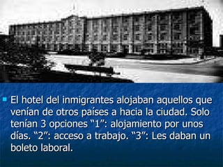 El hotel del inmigrantes alojaban aquellos que venían de otros países a hacia la ciudad. Solo tenían 3 opciones “1”: alojamiento por unos días. “2”: acceso a trabajo. “3”: Les daban un boleto laboral. 