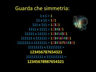 1 x 1 =  1 11 x 11 =  1 2 1 111 x 111 =  1 2 3 2 1 1111 x 1111 =  1 2 3 4 3 2 1 11111 x 11111 =  1 2 3 4 5 4 3 2 1 111111 x 111111 =  1 2 3 4 5 6 5 4 3 2 1 1111111 x 1111111 =  1 2 3 4 5 6 7 6 5 4 3 2 1 11111111 x 11111111 =  123456787654321 111111111 x 111111111 =  12345678987654321  Guarda che simmetria: 
