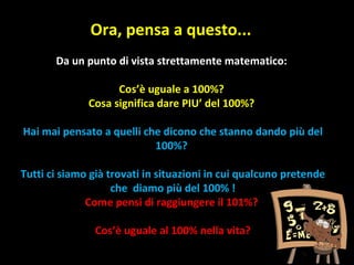 Ora, pensa a questo... Da un punto di vista strettamente matematico: Cos’è uguale a 100%? Cosa significa dare PIU’ del 100%? Hai mai pensato a quelli che dicono che stanno dando più del 100%? Tutti ci siamo già trovati in situazioni in cui qualcuno pretende che  diamo più del 100% ! Come pensi di raggiungere il 101%? Cos’è uguale al 100% nella vita? 