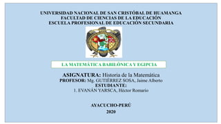UNIVERSIDAD NACIONAL DE SAN CRISTÓBAL DE HUAMANGA
FACULTAD DE CIENCIAS DE LA EDUCACIÓN
ESCUELA PROFESIONAL DE EDUCACIÓN SECUNDARIA
}{
ASIGNATURA: Historia de la Matemática
PROFESOR: Mg. GUTIÉRREZ SOSA, Jaime Alberto
ESTUDIANTE:
1. EVANÁN YARSCA, Héctor Romario
AYACUCHO-PERÚ
2020
LA MATEMÁTICA BABILÓNICA Y EGIPCIA
 