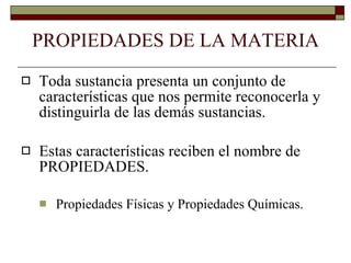 PROPIEDADES DE LA MATERIA Toda sustancia presenta un conjunto de características que nos permite reconocerla y distinguirla de las demás sustancias.   Estas características reciben el nombre de PROPIEDADES.  Propiedades Físicas y Propiedades Químicas.   