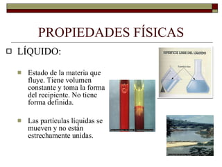 PROPIEDADES FÍSICAS LÍQUIDO: Estado de la materia que fluye. Tiene volumen constante y toma la forma del recipiente. No tiene forma definida. Las partículas líquidas se mueven y no están estrechamente unidas. 