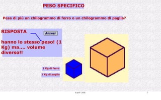 PESO SPECIFICO Pesa di più un chilogrammo di ferro o un chilogrammo di paglia? RISPOSTA hanno lo stesso peso! (1  Kg) ma.... volume  diverso!! 1 Kg di ferro 1 Kg di paglia 