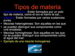 Tipos de materia Sustancias puras:  Están formados por un solo tipo de materia, como el oro el hierro la sal...  Mezclas:  Están formadas por varias sustancias puras. Mezclas heterogéneas: Son aquellas en las que  se pueden distinguir sus componentes como una ensalada. Mezclas homogéneas: Son aquellas en las que no se pueden distinguir sus componentes como el agua del mar.  Ejemplo de una mezcla homogénea 