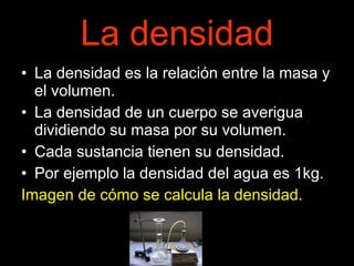 La densidad La densidad es la relación entre la masa y el volumen. La densidad de un cuerpo se averigua dividiendo su masa por su volumen. Cada sustancia tienen su densidad. Por ejemplo la densidad del agua es 1kg. Imagen de cómo se calcula la densidad. 