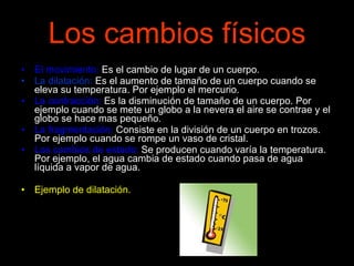 Los cambios físicos El movimiento:  Es el cambio de lugar de un cuerpo. La dilatación:  Es el aumento de tamaño de un cuerpo cuando se eleva su temperatura. Por ejemplo el mercurio. La contracción:  Es la disminución de tamaño de un cuerpo. Por ejemplo cuando se mete un globo a la nevera el aire se contrae y el globo se hace mas pequeño. La fragmentación:  Consiste en la división de un cuerpo en trozos. Por ejemplo cuando se rompe un vaso de cristal. Los cambios de estado:  Se producen cuando varía la temperatura. Por ejemplo, el agua cambia de estado cuando pasa de agua líquida a vapor de agua. Ejemplo de dilatación. 