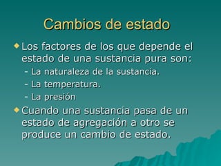 Cambios de estado   Los factores de los que depende el estado de una sustancia pura son: La naturaleza de la sustancia. La temperatura. La presión Cuando una sustancia pasa de un estado de agregación a otro se produce un cambio de estado. 