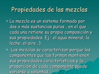 Propiedades de las mezclas La mezcla es un sistema formado por dos o más sustancias puras , en el que cada una retiene su propia composición y sus propiedades. Ej.: el agua mineral, la leche, el aire…). Las mezclas se caracterizan porque los componentes que las forman mantienen sus propiedades características y la proporción de cada componente puede variarse a voluntad. 