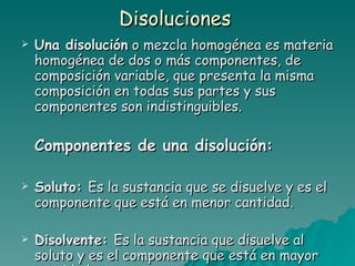 Disoluciones  Una disolución  o mezcla homogénea es materia homogénea de dos o más componentes, de composición variable, que presenta la misma composición en todas sus partes y sus componentes son indistinguibles.  Componentes de una disolución: Soluto:  Es la sustancia que se disuelve y es el componente que está en menor cantidad. Disolvente:  Es la sustancia que disuelve al soluto y es el componente que está en mayor cantidad. 