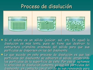 Proceso de disolución Si el soluto es un sólido (azúcar, sal, etc. En agua) la disolución es más lenta, pues se tiene que destruir la estructura cristalina ordenada del sólido para que sus partículas se dispersen en las del disolvente. Lo que sucede en este proceso de disolución es que las partículas del disolvente se adhieren al sólido, arrancando las partículas de la superficie de éste. Por eso si agitamos la velocidad de disolución aumenta, ya que las partículas del disolvente  en contacto con el sólido se van renovando para continuar desmoronándolo. 