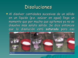 Disoluciones  Al disolver cantidades sucesivas de un sólido en un líquido (p.e. azúcar en agua) llega un momento que por mucho que agitemos ya no se disuelve más soluto sólido. Se dice entonces que la disolución está  saturada  para esa cantidad de disolvente. 