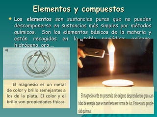 Elementos y compuestos Los elementos  son sustancias puras que no pueden descomponerse en sustancias más simples por métodos químicos.  Son los elementos básicos de la materia y están recogidos en la tabla periódica: oxígeno, hidrógeno, oro,… 