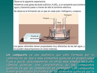Un compuesto  es una sustancia que está formada por la combinación de dos o más elementos químicos en proporciones fijas y puede descomponerse en otras más simples mediante cambios químicos. Una característica de los compuestos químicos es que su composición es constante. Los compuestos tienen propiedades diferentes de los elementos químicos que lo forman.  Ejemplos: agua, cloruro de sodio,… 