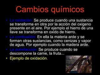 Cambios químicos La oxidación:  Se produce cuando una sustancia se transforma en otra por la acción del oxigeno presente en el aire. Por ejemplo el hierro de una llave se transforma en oxido de hierro. La combustión:  En ella la materia arde y se forman otras sustancias, como cenizas y vapor de agua. Por ejemplo cuando la madera arde. La putrefacción:  Se produce cuando se descompone la carne, la fruta... Ejemplo de oxidación. 