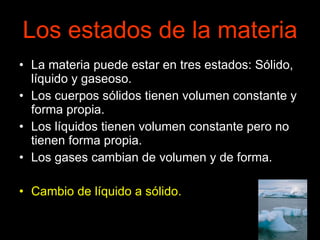 Los estados de la materia La materia puede estar en tres estados: Sólido, líquido y gaseoso. Los cuerpos sólidos tienen volumen constante y forma propia. Los líquidos tienen volumen constante pero no tienen forma propia. Los gases cambian de volumen y de forma. Cambio de líquido a sólido. 