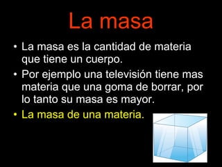 La masa La masa es la cantidad de materia que tiene un cuerpo. Por ejemplo una televisión tiene mas materia que una goma de borrar, por lo tanto su masa es mayor. La masa de una materia. 