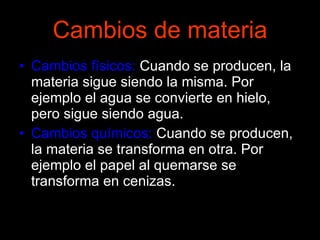 Cambios de materia Cambios físicos:  Cuando se producen, la materia sigue siendo la misma. Por ejemplo el agua se convierte en hielo, pero sigue siendo agua. Cambios químicos:  Cuando se producen, la materia se transforma en otra. Por ejemplo el papel al quemarse se transforma en cenizas. 