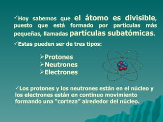 Hoy sabemos que  el átomo es divisible , puesto que está formado por partículas más pequeñas, llamadas  partículas subatómicas .  Estas pueden ser de tres tipos: Los protones y los neutrones están en el núcleo y los electrones están en continuo movimiento formando una “corteza” alrededor del núcleo. Protones Neutrones Electrones 