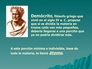 Demócrito , filósofo griego que vivió en el siglo IV a. C. propuso que si se dividía la materia en trozos cada vez más pequeños, debería llegarse a una porción que ya no podría dividirse más. A esta porción mínima e indivisible, base de toda la materia, la llamó   átomo . 