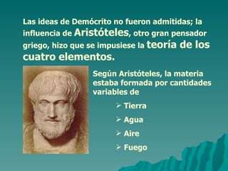 Las ideas de Demócrito no fueron admitidas; la influencia de  Aristóteles , otro gran pensador griego, hizo que se impusiese la  teoría de los cuatro elementos. Según Aristóteles, la materia estaba formada por cantidades variables de  Tierra Agua Aire Fuego 