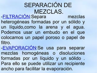 SEPARACIÓN DE  MEZCLAS. - FILTRACIÓN :Separa mezclas heterogéneas formadas por un sólido y un líquido,como la arena y el agua. Podemos usar un embudo en el que colocamos un papel poroso o papel de filtro. - EVAPORACIÓN :Se usa para separar mezclas homogéneas o disoluciones formadas por un líquido y un sólido . Para ello se puede utilizar un recipiente ancho para facilitar la evaporación. 