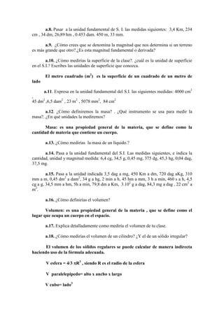 a.8. Pasar a la unidad fundamental de S. I. las medidas siguientes: 3,4 Km, 234
cm , 34 dm, 26,89 hm , 0.453 dam. 450 m, 33 mm.

       a.9. ¿Cómo crees que se denomina la magnitud que nos determina si un terreno
es más grande que otro?.¿Es esta magnitud fundamental o derivada?

        a.10. ¿Cómo medirías la superficie de la clase?. ¿cuál es la unidad de superficie
en el S.I.? Escribes las unidades de superficie que conozca.

       El metro cuadrado (m2) es la superficie de un cuadrado de un metro de
lado

       a.11. Expresa en la unidad fundamental del S.I. las siguientes medidas: 4000 cm2
,
45 dm2 ,6,5 dam2 , 23 m2 , 5078 mm2, 84 cm2

       a.12. ¿Cómo definiremos la masa? . ¿Qué instrumento se usa para medir la
masa?. ¿En qué unidades la mediremos?

       Masa: es una propiedad general de la materia, que se define como la
cantidad de materia que contiene un cuerpo.

       a.13. ¿Cómo medirías la masa de un líquido.?

       a.14. Pasa a la unidad fundamental del S.I. Las medidas siguientes, e indica la
cantidad, unidad y magnitud medida: 6,4 cg, 34,5 g, 0,45 mg, 375 dg, 45,3 hg, 0,04 dag,
37,5 mg.

        a.15. Pasa a la unidad indicada 3,5 dag a mg, 450 Km a dm, 720 dag aKg, 310
mm a m, 0,45 dm2 a dam2, 34 g a hg, 2 min a h, 45 hm a mm, 3 h a min, 460 s a h, 4,5
cg a g, 34,5 mm a hm, 5h a min, 79,8 dm a Km, 3.102 g a dag, 84,3 mg a dag , 22 cm2 a
m2 .

       a.16. ¿Cómo definirías el volumen?

       Volumen: es una propiedad general de la materia , que se define como el
lugar que ocupa un cuerpo en el espacio.

       a.17. Explica detalladamente como mediría el volumen de tu clase.

       a.18. ¿Cómo medirías el volumen de un cilindro? ¿Y el de un sólido irregular?

       El volumen de los sólidos regulares se puede calcular de manera indirecta
haciendo uso de la fórmula adecuada.

        V esfera = 4/3 πR3 , siendo R es el radio de la esfera

        V paralelepipedo= alto x ancho x largo

       V cubo= lado3
 