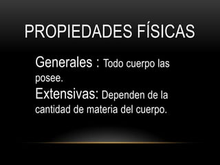 PROPIEDADES FÍSICAS
 Generales : Todo cuerpo las
 posee.
 Extensivas: Dependen de la
 cantidad de materia del cuerpo.
 