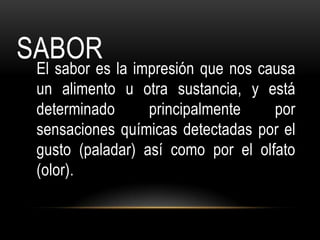 SABOR
 El sabor es la impresión que nos causa
 un alimento u otra sustancia, y está
 determinado      principalmente    por
 sensaciones químicas detectadas por el
 gusto (paladar) así como por el olfato
 (olor).
 