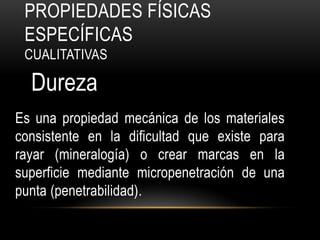 PROPIEDADES FÍSICAS
 ESPECÍFICAS
 CUALITATIVAS

  Dureza
Es una propiedad mecánica de los materiales
consistente en la dificultad que existe para
rayar (mineralogía) o crear marcas en la
superficie mediante micropenetración de una
punta (penetrabilidad).
 