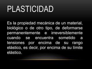 PLASTICIDAD
Es la propiedad mecánica de un material,
biológico o de otro tipo, de deformarse
permanentemente e irreversiblemente
cuando se encuentra sometido a
tensiones por encima de su rango
elástico, es decir, por encima de su límite
elástico.
 