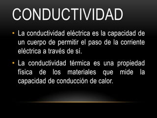 CONDUCTIVIDAD
• La conductividad eléctrica es la capacidad de
  un cuerpo de permitir el paso de la corriente
  eléctrica a través de sí.
• La conductividad térmica es una propiedad
  física de los materiales que mide la
  capacidad de conducción de calor.
 