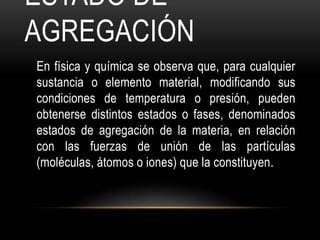ESTADO DE
AGREGACIÓN
En física y química se observa que, para cualquier
sustancia o elemento material, modificando sus
condiciones de temperatura o presión, pueden
obtenerse distintos estados o fases, denominados
estados de agregación de la materia, en relación
con las fuerzas de unión de las partículas
(moléculas, átomos o iones) que la constituyen.
 