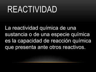 REACTIVIDAD
La reactividad química de una
sustancia o de una especie química
es la capacidad de reacción química
que presenta ante otros reactivos.
 