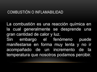 COMBUSTIÓN O INFLAMABILIDAD

La combustión es una reacción química en
la cual generalmente se desprende una
gran cantidad de calor y luz.
Sin   embargo      el    fenómeno puede
manifestarse en forma muy lenta y no ir
acompañado de un incremento de la
temperatura que nosotros podamos percibir.
 