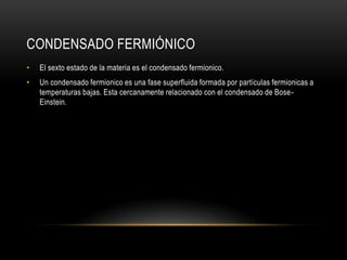CONDENSADO FERMIÓNICO
•   El sexto estado de la materia es el condensado fermionico.
•   Un condensado fermionico es una fase superfluida formada por partículas fermionicas a
    temperaturas bajas. Esta cercanamente relacionado con el condensado de Bose-
    Einstein.
 