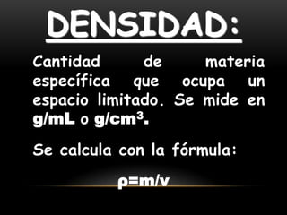 DENSIDAD:
Cantidad      de     materia
específica que ocupa un
espacio limitado. Se mide en
g/mL o g/cm3.
Se calcula con la fórmula:
          ρ=m/v
 