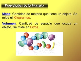 Propiedades de la Materia
Masa: Cantidad de materia que tiene un objeto. Se
mide el Kilogramos.
Volumen: Cantidad de espacio que ocupa un
objeto. Se mide en Litros.