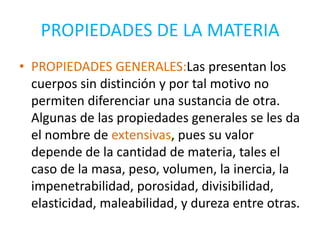 PROPIEDADES DE LA MATERIA
• PROPIEDADES GENERALES:Las presentan los
  cuerpos sin distinción y por tal motivo no
  permiten diferenciar una sustancia de otra.
  Algunas de las propiedades generales se les da
  el nombre de extensivas, pues su valor
  depende de la cantidad de materia, tales el
  caso de la masa, peso, volumen, la inercia, la
  impenetrabilidad, porosidad, divisibilidad,
  elasticidad, maleabilidad, y dureza entre otras.
 