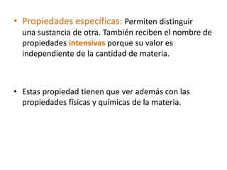 • Propiedades específicas: Permiten distinguir
  una sustancia de otra. También reciben el nombre de
  propiedades intensivas porque su valor es
  independiente de la cantidad de materia.



• Estas propiedad tienen que ver además con las
  propiedades físicas y químicas de la materia.
 