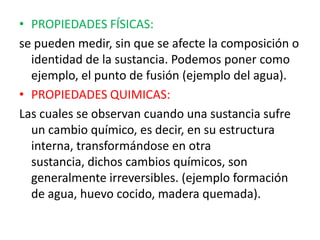 • PROPIEDADES FÍSICAS:
se pueden medir, sin que se afecte la composición o
  identidad de la sustancia. Podemos poner como
  ejemplo, el punto de fusión (ejemplo del agua).
• PROPIEDADES QUIMICAS:
Las cuales se observan cuando una sustancia sufre
  un cambio químico, es decir, en su estructura
  interna, transformándose en otra
  sustancia, dichos cambios químicos, son
  generalmente irreversibles. (ejemplo formación
  de agua, huevo cocido, madera quemada).
 