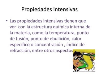 Propiedades intensivas
• Las propiedades intensivas tienen que
  ver con la estructura química interna de
  la materia, como la temperatura, punto
  de fusión, punto de ebullición, calor
  específico o concentración , índice de
  refracción, entre otros aspectos.
 